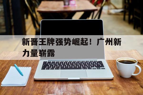 江南体育app下载入口-新晋王牌强势崛起！广州新力量崭露的简单介绍
